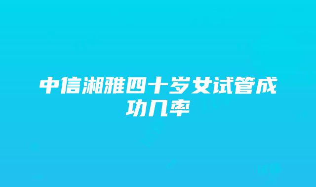 中信湘雅四十岁女试管成功几率