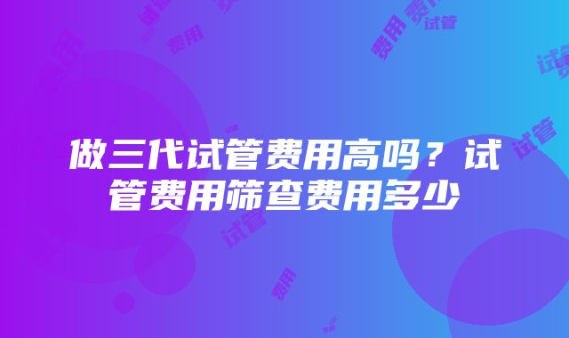 做三代试管费用高吗？试管费用筛查费用多少