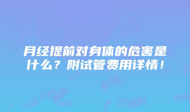 月经提前对身体的危害是什么？附试管费用详情！