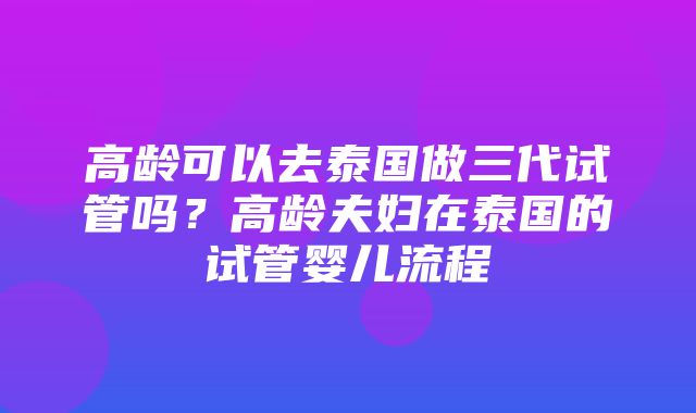 高龄可以去泰国做三代试管吗？高龄夫妇在泰国的试管婴儿流程