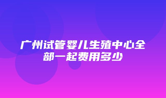 广州试管婴儿生殖中心全部一起费用多少