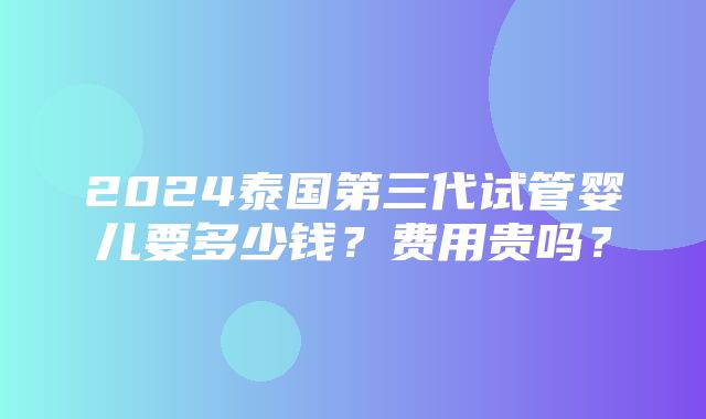 2024泰国第三代试管婴儿要多少钱？费用贵吗？