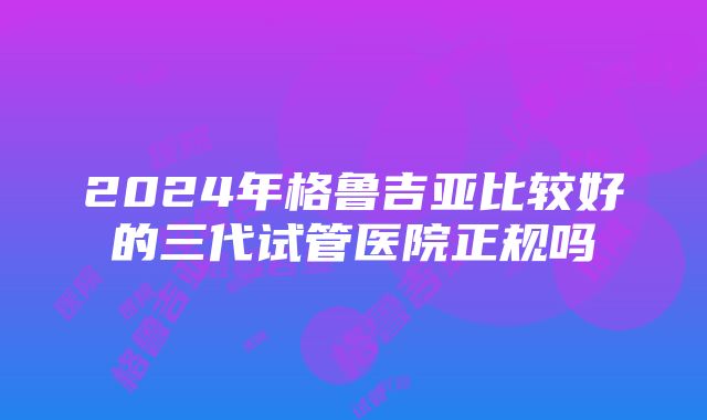 2024年格鲁吉亚比较好的三代试管医院正规吗