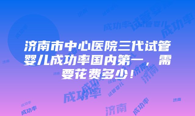 济南市中心医院三代试管婴儿成功率国内第一，需要花费多少！