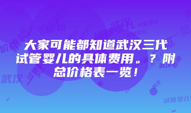 大家可能都知道武汉三代试管婴儿的具体费用。？附总价格表一览！