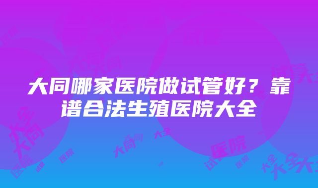 大同哪家医院做试管好？靠谱合法生殖医院大全