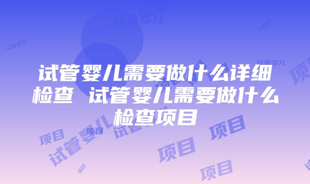 试管婴儿需要做什么详细检查 试管婴儿需要做什么检查项目