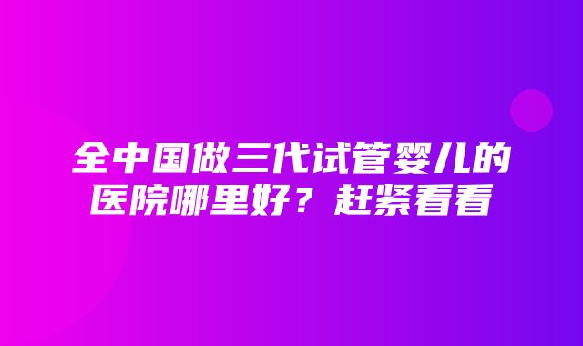 全中国做三代试管婴儿的医院哪里好？赶紧看看