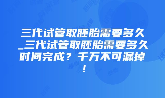 三代试管取胚胎需要多久_三代试管取胚胎需要多久时间完成？千万不可漏掉！