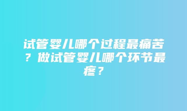 试管婴儿哪个过程最痛苦？做试管婴儿哪个环节最疼？