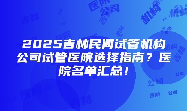 2025吉林民间试管机构公司试管医院选择指南？医院名单汇总！