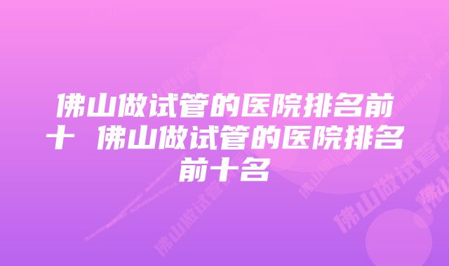 佛山做试管的医院排名前十 佛山做试管的医院排名前十名