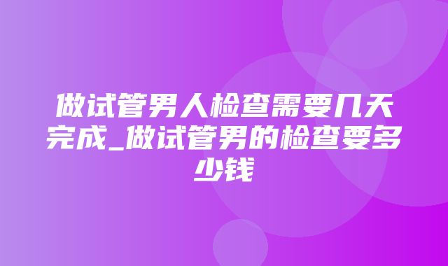 做试管男人检查需要几天完成_做试管男的检查要多少钱