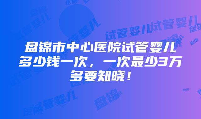 盘锦市中心医院试管婴儿多少钱一次，一次最少3万多要知晓！