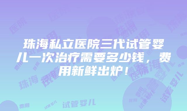 珠海私立医院三代试管婴儿一次治疗需要多少钱，费用新鲜出炉！