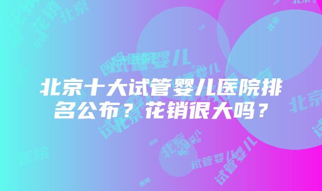 北京十大试管婴儿医院排名公布？花销很大吗？