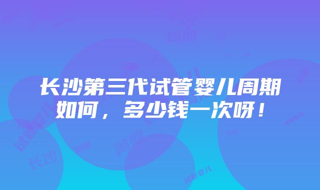 长沙第三代试管婴儿周期如何，多少钱一次呀！