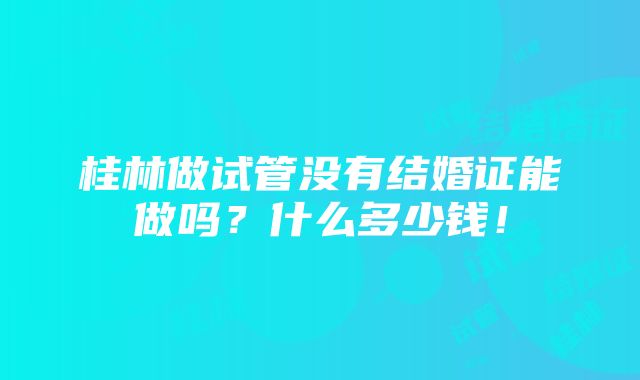 桂林做试管没有结婚证能做吗？什么多少钱！