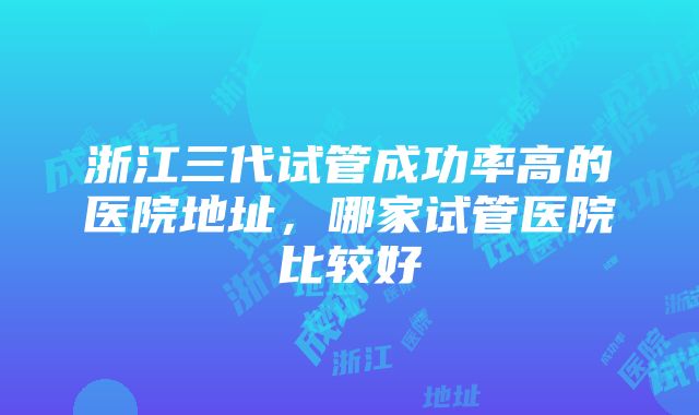 浙江三代试管成功率高的医院地址，哪家试管医院比较好