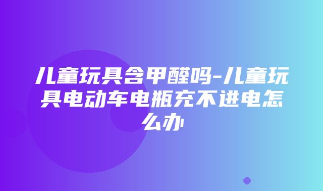 儿童玩具含甲醛吗-儿童玩具电动车电瓶充不进电怎么办