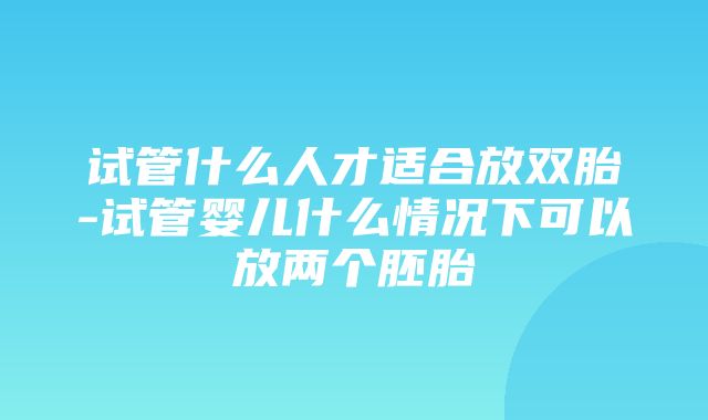 试管什么人才适合放双胎-试管婴儿什么情况下可以放两个胚胎