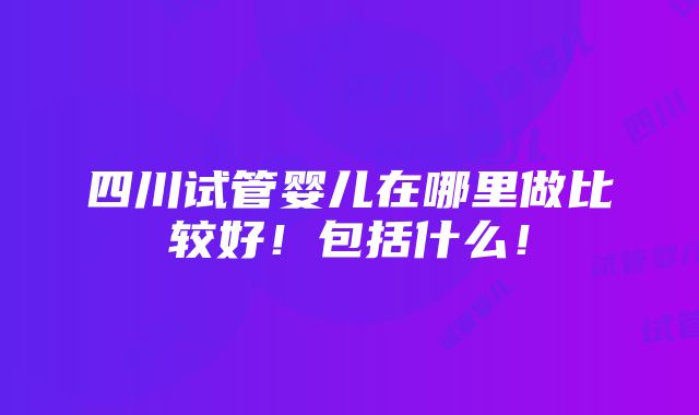 四川试管婴儿在哪里做比较好！包括什么！