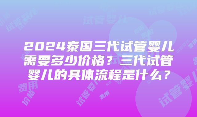 2024泰国三代试管婴儿需要多少价格？三代试管婴儿的具体流程是什么？