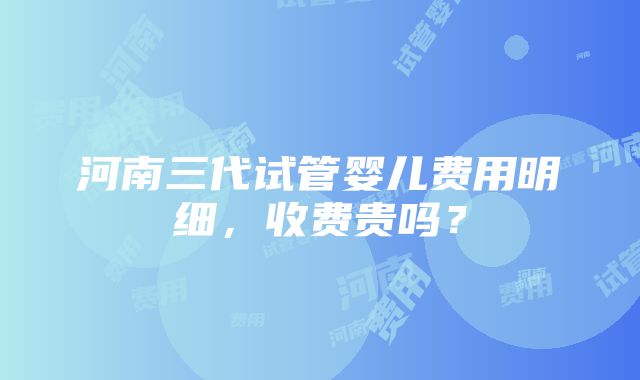 河南三代试管婴儿费用明细，收费贵吗？