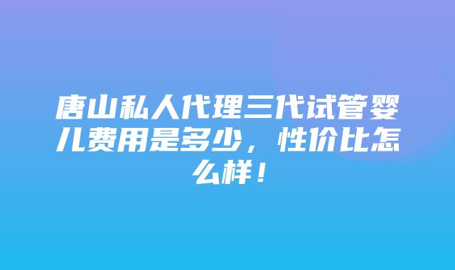 唐山私人代理三代试管婴儿费用是多少，性价比怎么样！