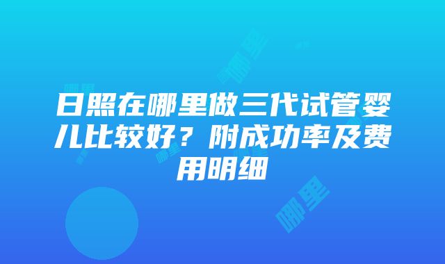 日照在哪里做三代试管婴儿比较好？附成功率及费用明细