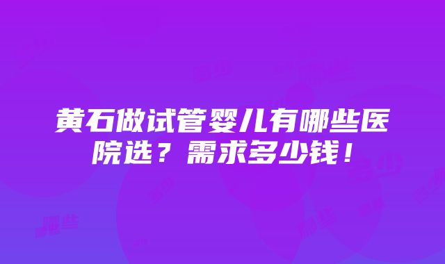 黄石做试管婴儿有哪些医院选？需求多少钱！