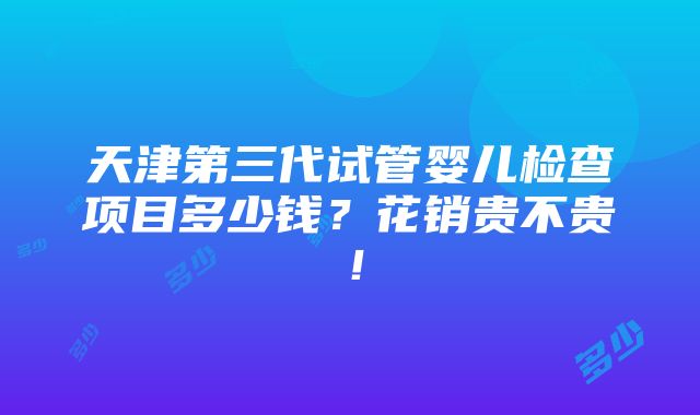 天津第三代试管婴儿检查项目多少钱？花销贵不贵！