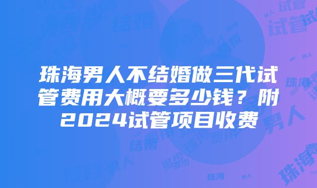 珠海男人不结婚做三代试管费用大概要多少钱？附2024试管项目收费