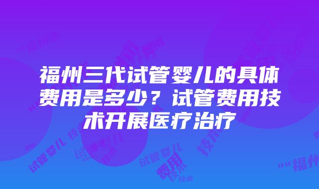 福州三代试管婴儿的具体费用是多少？试管费用技术开展医疗治疗