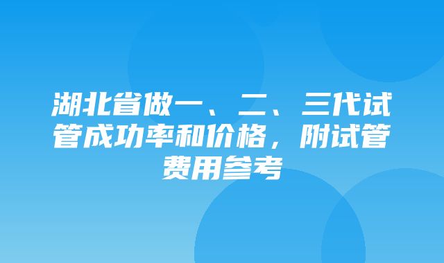 湖北省做一、二、三代试管成功率和价格，附试管费用参考