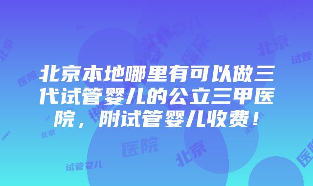 北京本地哪里有可以做三代试管婴儿的公立三甲医院，附试管婴儿收费！