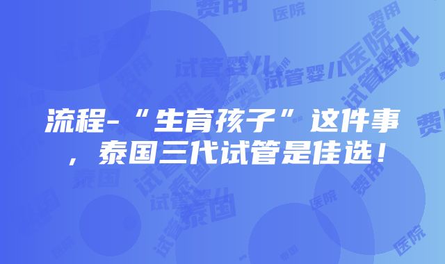 流程-“生育孩子”这件事，泰国三代试管是佳选！