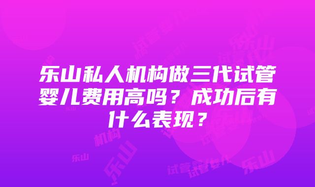 乐山私人机构做三代试管婴儿费用高吗？成功后有什么表现？