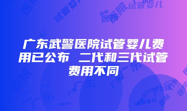 广东武警医院试管婴儿费用已公布 二代和三代试管费用不同