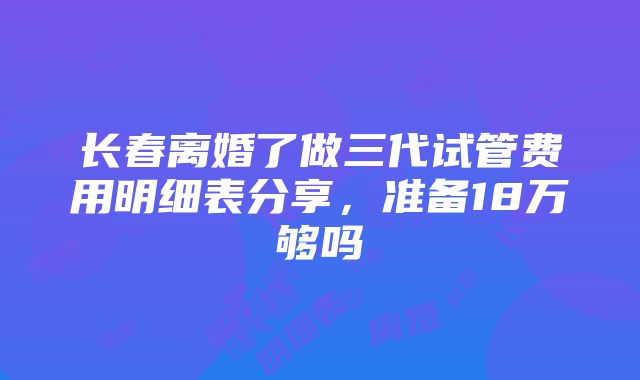 长春离婚了做三代试管费用明细表分享，准备18万够吗