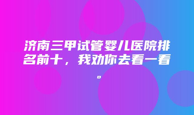 济南三甲试管婴儿医院排名前十，我劝你去看一看。