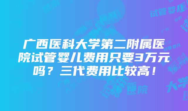 广西医科大学第二附属医院试管婴儿费用只要3万元吗？三代费用比较高！