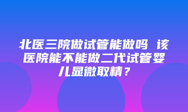 北医三院做试管能做吗 该医院能不能做二代试管婴儿显微取精？