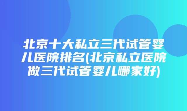 北京十大私立三代试管婴儿医院排名(北京私立医院做三代试管婴儿哪家好)