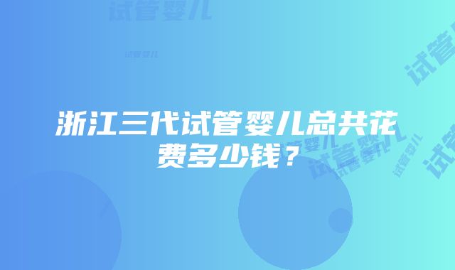 浙江三代试管婴儿总共花费多少钱？