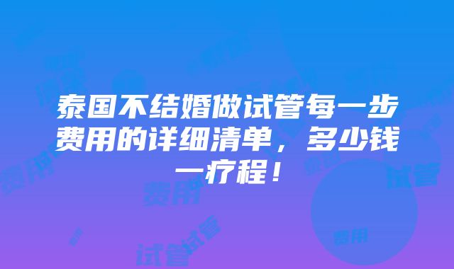 泰国不结婚做试管每一步费用的详细清单，多少钱一疗程！