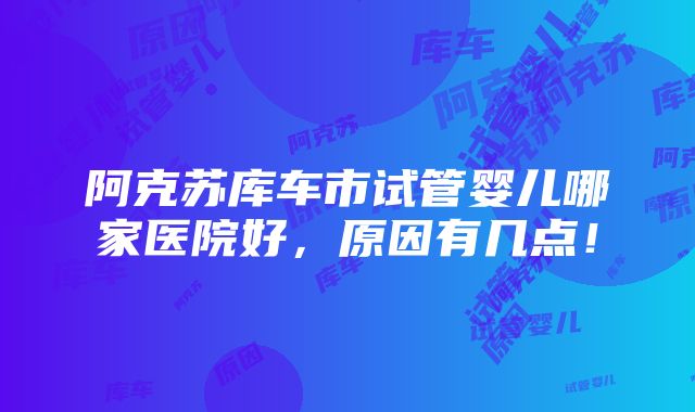 阿克苏库车市试管婴儿哪家医院好，原因有几点！