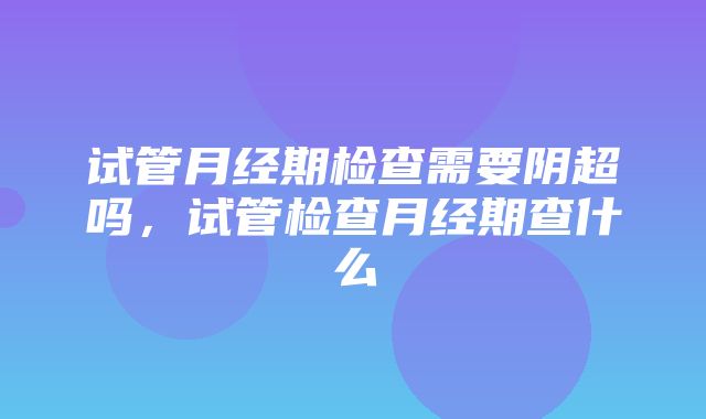 试管月经期检查需要阴超吗，试管检查月经期查什么