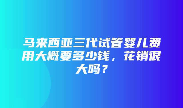 马来西亚三代试管婴儿费用大概要多少钱，花销很大吗？