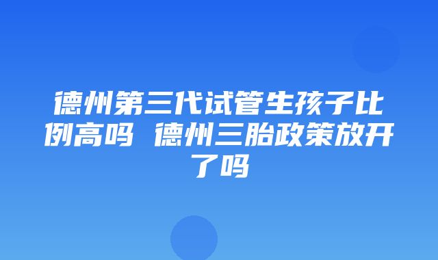 德州第三代试管生孩子比例高吗 德州三胎政策放开了吗